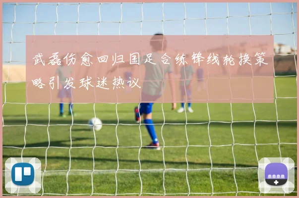 武磊伤愈回归国足合练锋线轮换策略引发球迷热议