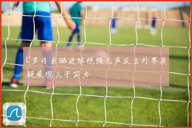 C罗母亲晒进球视频无声反击外界质疑展现儿子实力