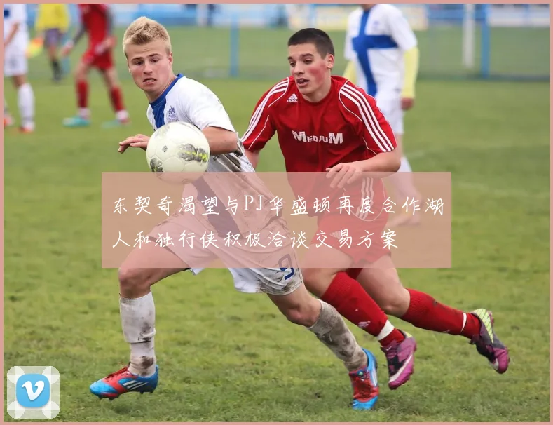 东契奇渴望与PJ华盛顿再度合作湖人和独行侠积极洽谈交易方案