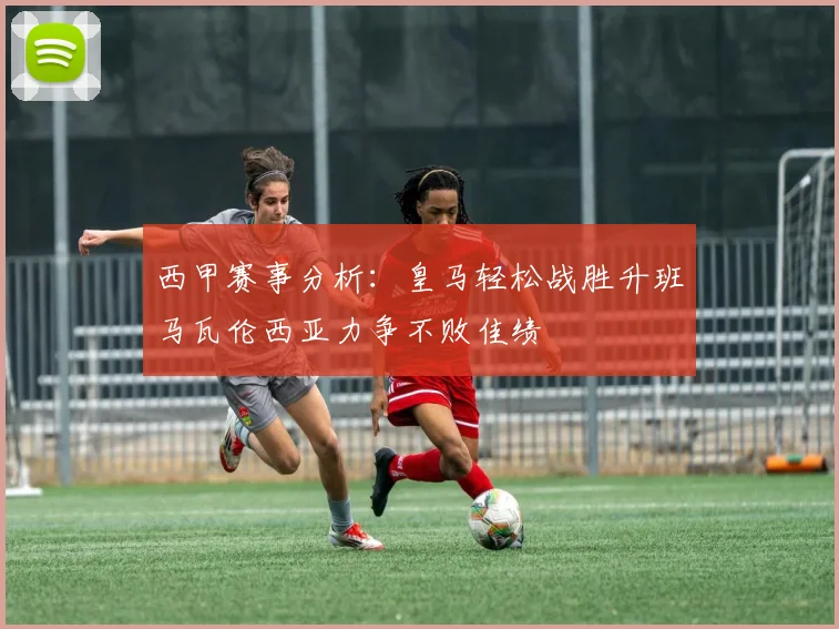 西甲赛事分析:皇马轻松战胜升班马瓦伦西亚力争不败佳绩