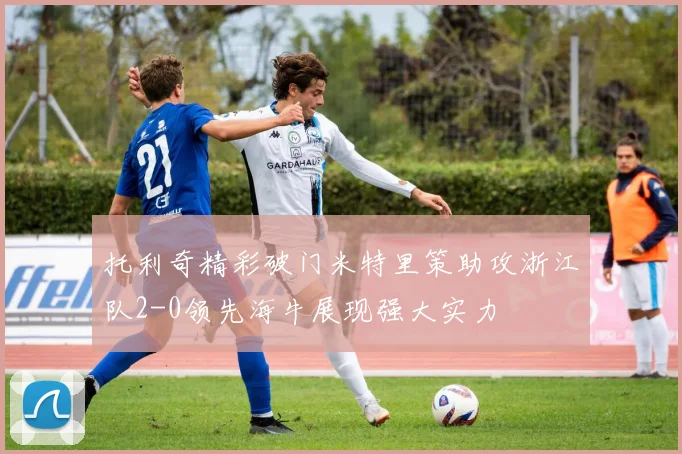托利奇精彩破门米特里策助攻浙江队2-0领先海牛展现强大实力