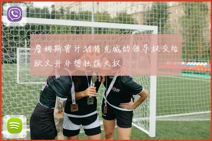 詹姆斯曾计划将克城的领导权交给欧文并非想独揽大权