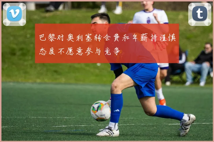 巴黎对奥利塞转会费和年薪持谨慎态度不愿意参与竞争