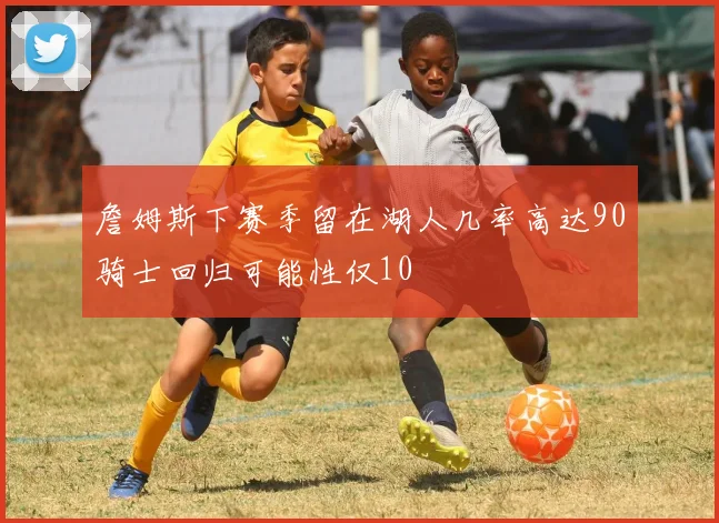 詹姆斯下赛季留在湖人几率高达90骑士回归可能性仅10