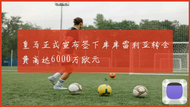 皇马正式宣布签下库库雷利亚转会费高达6000万欧元