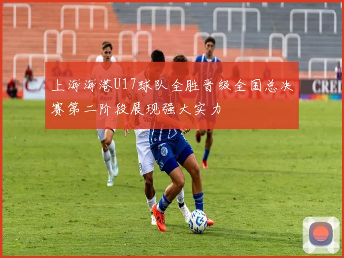 上海海港U17球队全胜晋级全国总决赛第二阶段展现强大实力