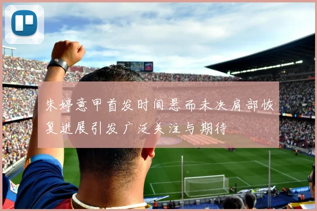 朱婷意甲首发时间悬而未决肩部恢复进展引发广泛关注与期待