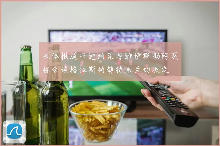 米体报道卡迪纳莱与雅伊斯勒阿莫林会谈格拉斯纳静待米兰的决定
